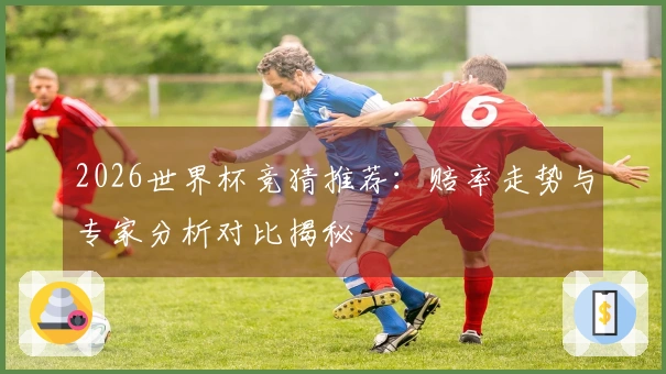 2026世界杯竞猜推荐：赔率走势与专家分析对比揭秘